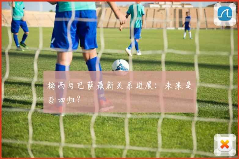 梅西与巴萨最新关系进展：未来是否回归？